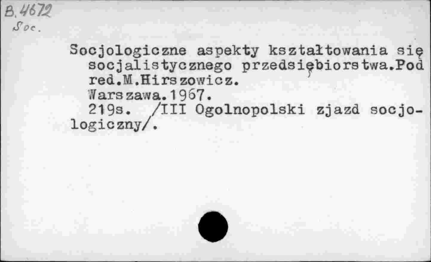 ﻿Soe.
Socjologiczne aspekty ksztaltowania siç socjalistycznego przedsiebiorstwa.Pod red.M.Hirs zowicz.
Wars zawa. 1967.
219s. /III Ogolnopolski zjazd socjo-logiczny/.